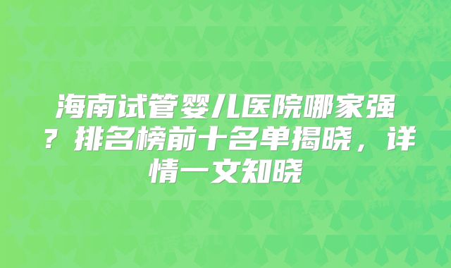 海南试管婴儿医院哪家强?排名榜前十名单揭晓,详情一文知晓