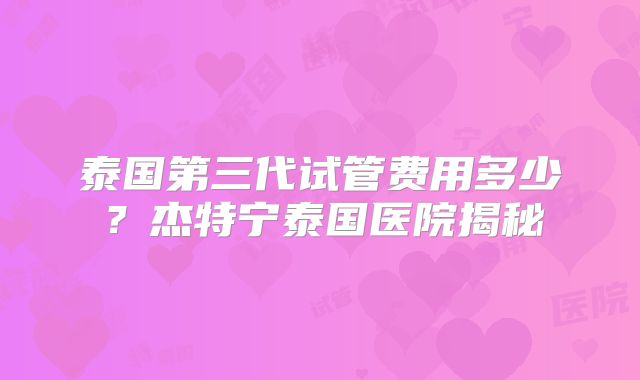 泰国第三代试管费用多少?杰特宁泰国医院揭秘