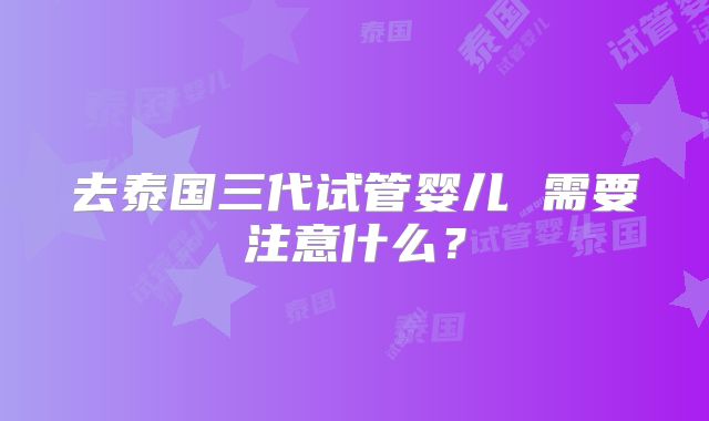 去泰国三代试管婴儿 需要注意什么?