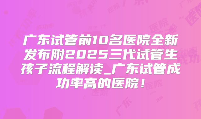广东试管前10名医院全新发布附2025三代试管生孩子流程解读_广东试管成功率高的医院！