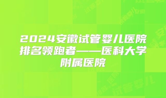 2024安徽试管婴儿医院排名领跑者——医科大学附属医院