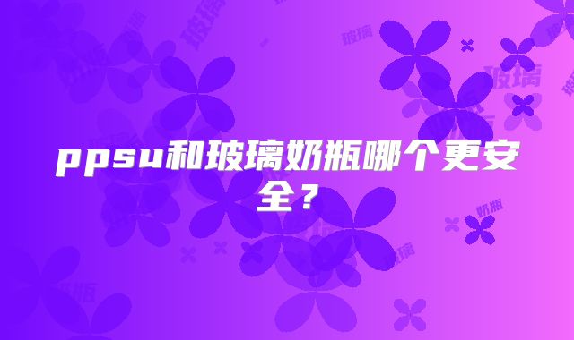 ppsu和玻璃奶瓶哪个更安全？