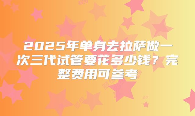 2025年单身去拉萨做一次三代试管要花多少钱？完整费用可参考