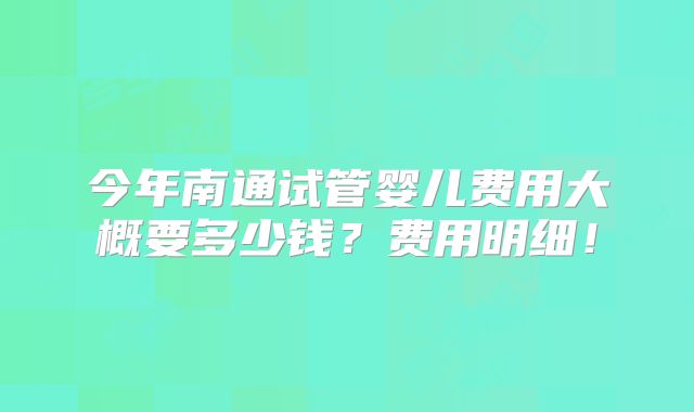今年南通试管婴儿费用大概要多少钱?费用明细!
