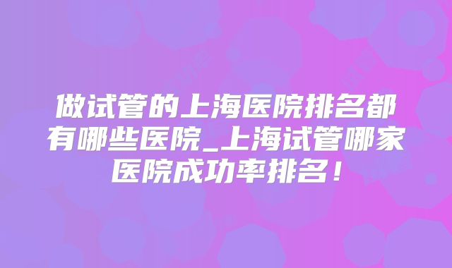 做试管的上海医院排名都有哪些医院_上海试管哪家医院成功率排名！