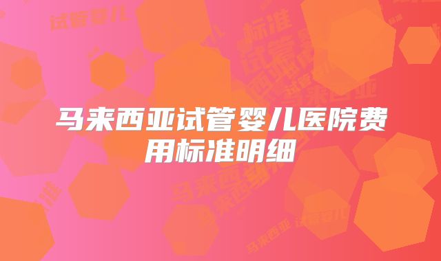 马来西亚试管婴儿医院费用标准明细