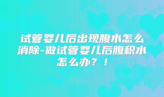 试管婴儿后出现腹水怎么消除-做试管婴儿后腹积水怎么办?!