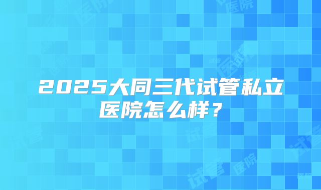 2025大同三代试管私立医院怎么样?