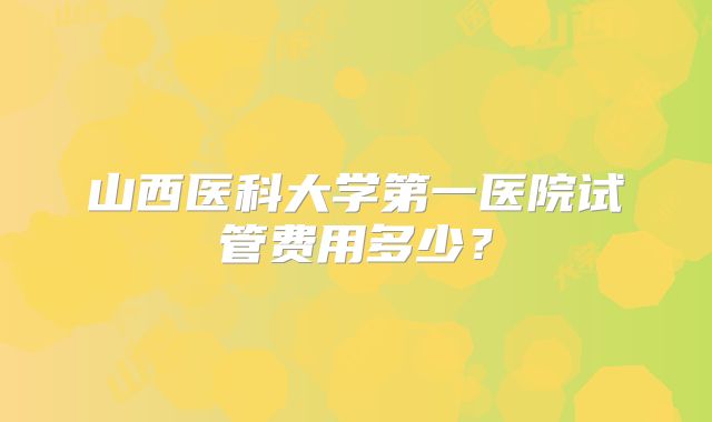 山西医科大学第一医院试管费用多少?