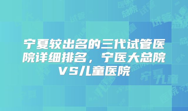 宁夏较出名的三代试管医院详细排名,宁医大总院VS儿童医院