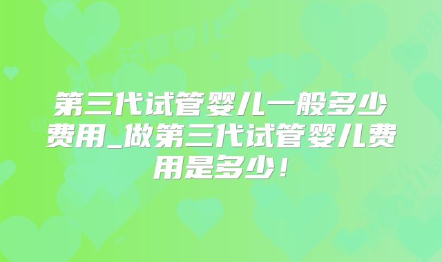 第三代试管婴儿一般多少费用_做第三代试管婴儿费用是多少!