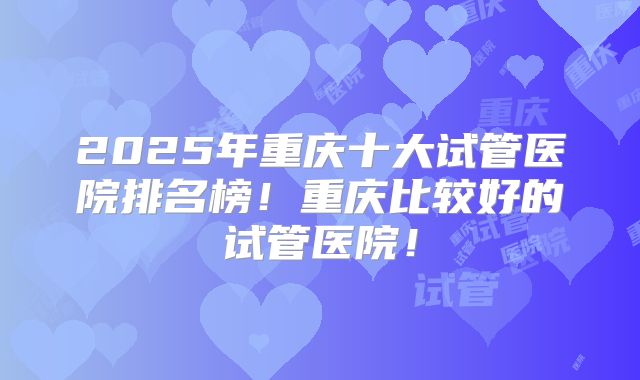 2025年重庆十大试管医院排名榜！重庆比较好的试管医院！