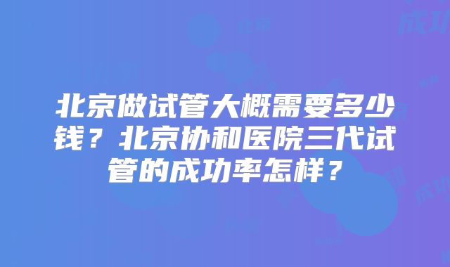 北京做试管大概需要多少钱？北京协和医院三代试管的成功率怎样？