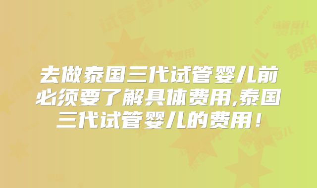 去做泰国三代试管婴儿前必须要了解具体费用,泰国三代试管婴儿的费用！