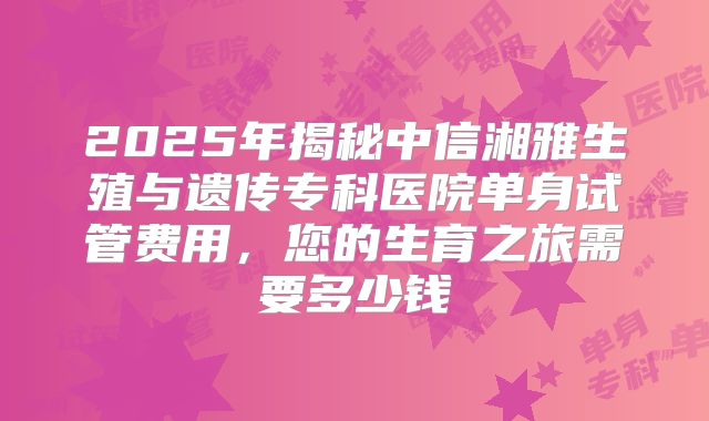 2025年揭秘中信湘雅生殖与遗传专科医院单身试管费用，您的生育之旅需要多少钱