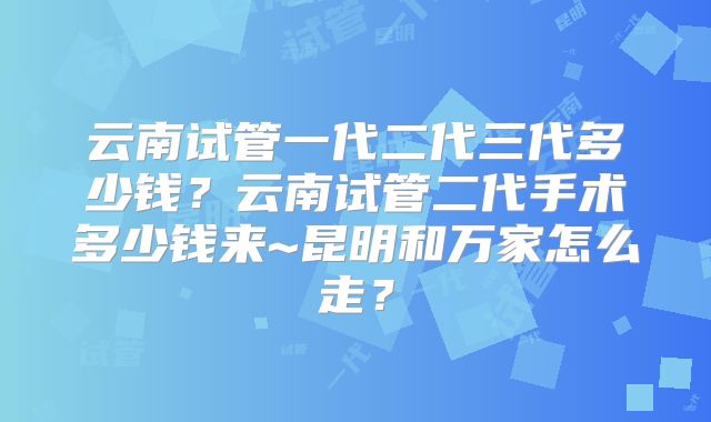 云南试管一代二代三代多少钱？云南试管二代手术多少钱来~昆明和万家怎么走？