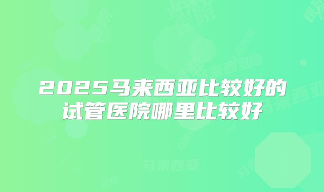 2025马来西亚比较好的试管医院哪里比较好