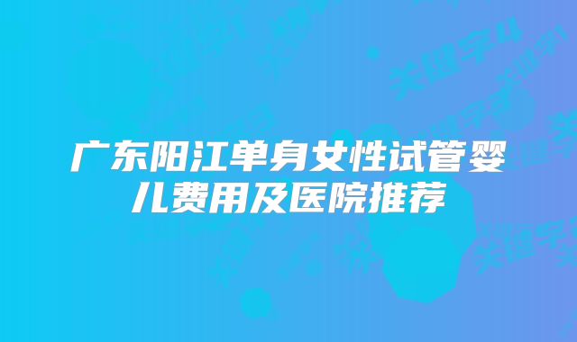 广东阳江单身女性试管婴儿费用及医院推荐