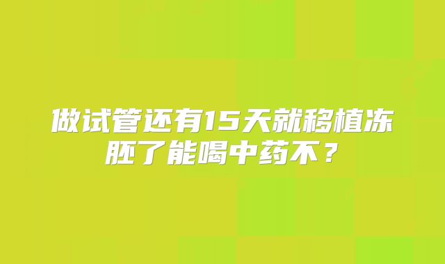 做试管还有15天就移植冻胚了能喝中药不？