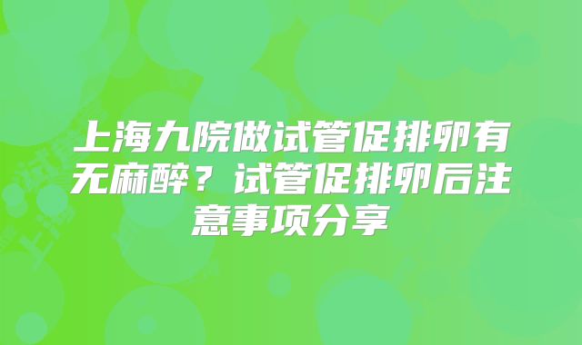 上海九院做试管促排卵有无麻醉?试管促排卵后注意事项分享