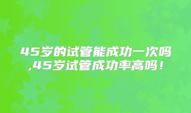 45岁的试管能成功一次吗,45岁试管成功率高吗!