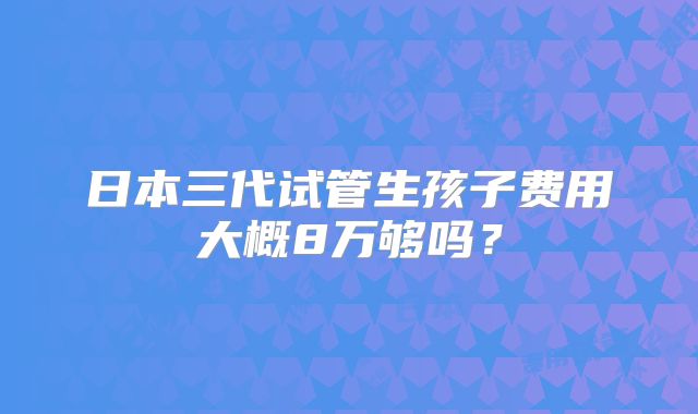 日本三代试管生孩子费用大概8万够吗?