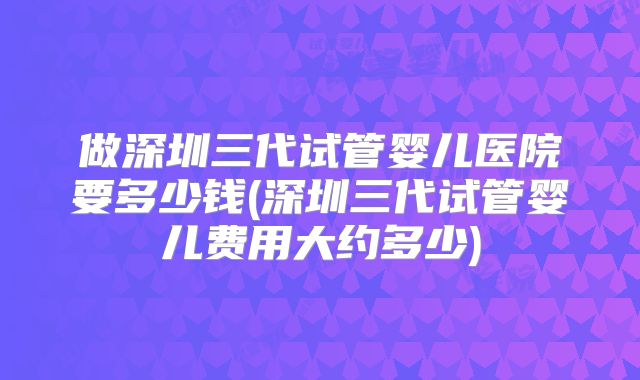 做深圳三代试管婴儿医院要多少钱(深圳三代试管婴儿费用大约多少)