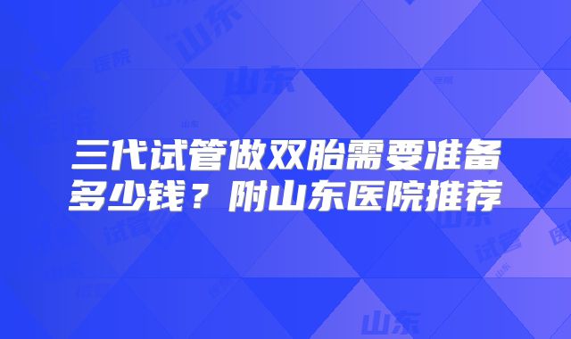 三代试管做双胎需要准备多少钱?附山东医院推荐