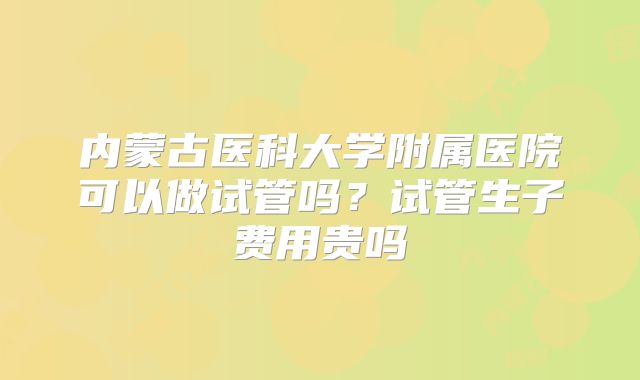 内蒙古医科大学附属医院可以做试管吗?试管生子费用贵吗