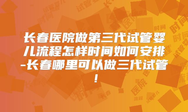 长春医院做第三代试管婴儿流程怎样时间如何安排-长春哪里可以做三代试管!