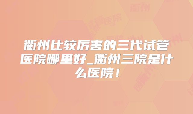 衢州比较厉害的三代试管医院哪里好_衢州三院是什么医院!