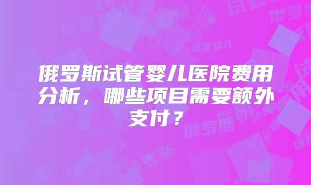 俄罗斯试管婴儿医院费用分析，哪些项目需要额外支付？