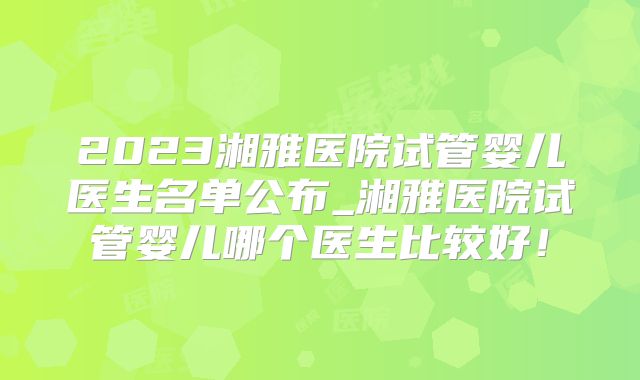 2023湘雅医院试管婴儿医生名单公布_湘雅医院试管婴儿哪个医生比较好!