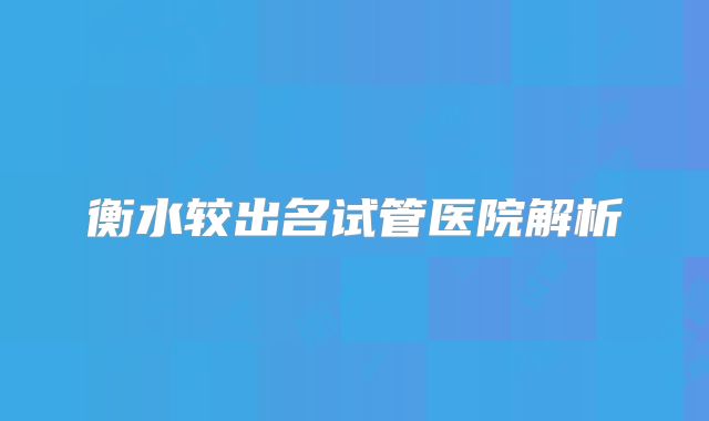 衡水较出名试管医院解析