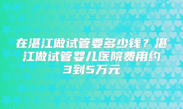 在湛江做试管要多少钱？湛江做试管婴儿医院费用约3到5万元