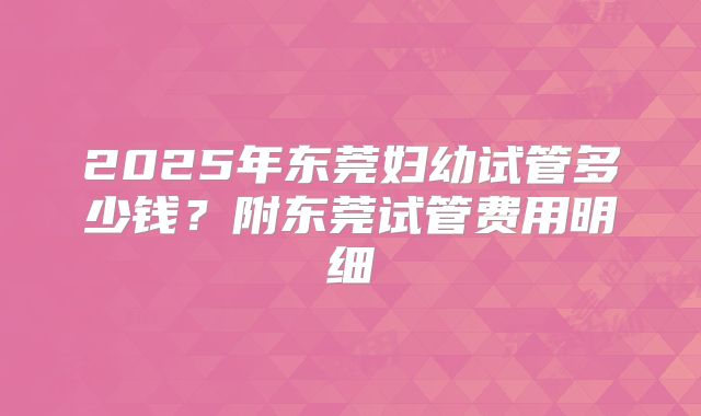 2025年东莞妇幼试管多少钱？附东莞试管费用明细