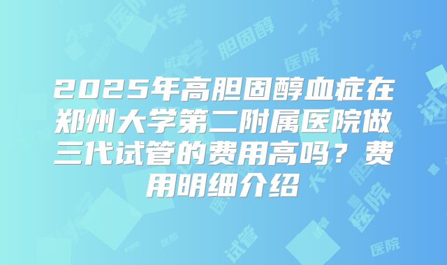 2025年高胆固醇血症在郑州大学第二附属医院做三代试管的费用高吗？费用明细介绍