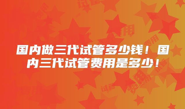 国内做三代试管多少钱!国内三代试管费用是多少!