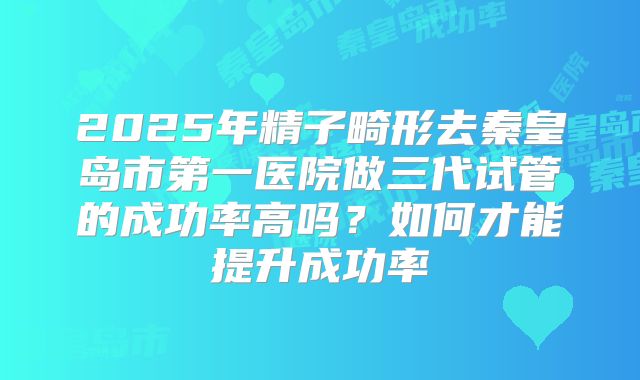2025年精子畸形去秦皇岛市第一医院做三代试管的成功率高吗?如何才能提升成功率