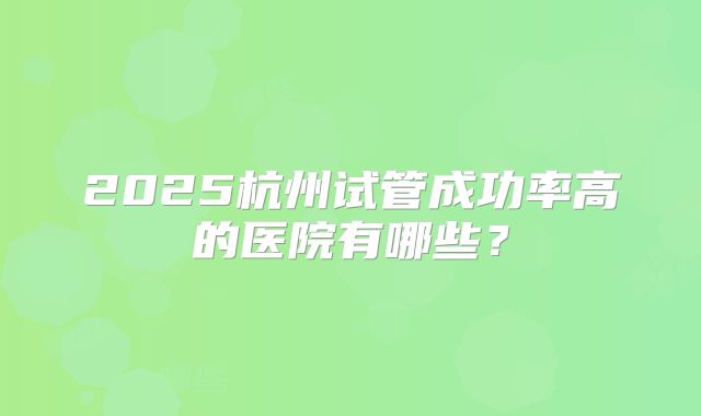 2025杭州试管成功率高的医院有哪些？