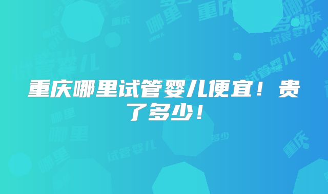 重庆哪里试管婴儿便宜！贵了多少！