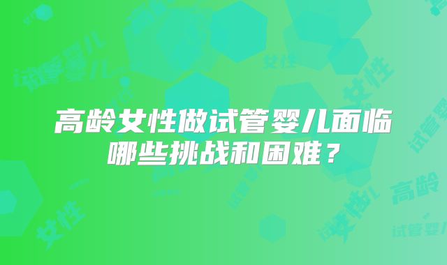 高龄女性做试管婴儿面临哪些挑战和困难？