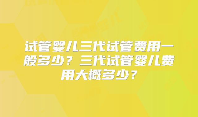 试管婴儿三代试管费用一般多少？三代试管婴儿费用大概多少？