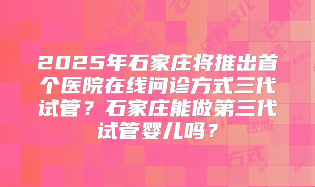 2025年石家庄将推出首个医院在线问诊方式三代试管?石家庄能做第三代试管婴儿吗?