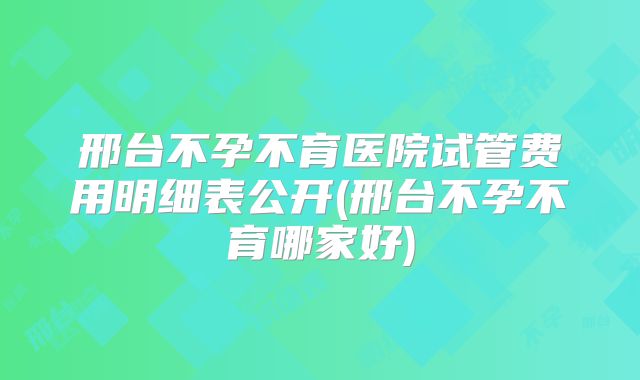 邢台不孕不育医院试管费用明细表公开(邢台不孕不育哪家好)