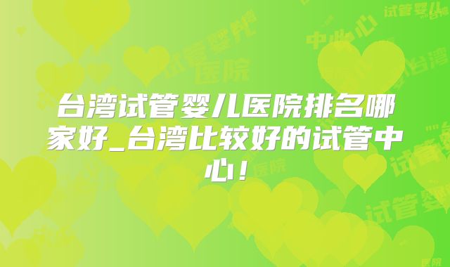 台湾试管婴儿医院排名哪家好_台湾比较好的试管中心!