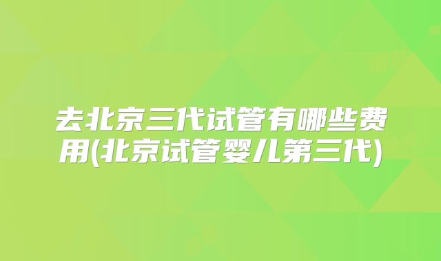去北京三代试管有哪些费用(北京试管婴儿第三代)