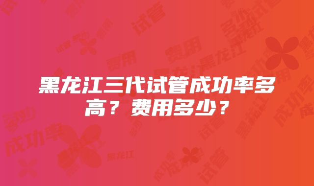 黑龙江三代试管成功率多高?费用多少?