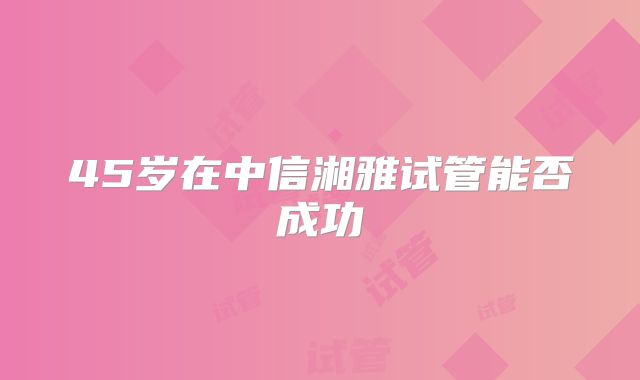 45岁在中信湘雅试管能否成功