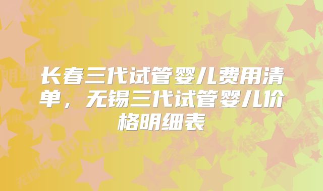 长春三代试管婴儿费用清单,无锡三代试管婴儿价格明细表
